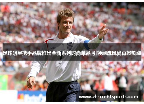 足球明星携手品牌推出全新系列时尚单品 引领潮流风尚再掀热潮 足球明星携手品牌推出全新系列时尚单品 引领潮流风尚再掀热潮