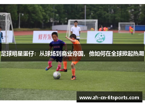 足球明星蛋仔:从球场到商业帝国,他如何在全球掀起热潮 足球明星蛋仔:从球场到商业帝国,他如何在全球掀起热潮