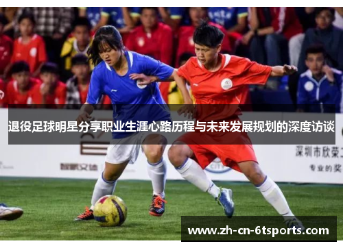 退役足球明星分享职业生涯心路历程与未来发展规划的深度访谈 退役足球明星分享职业生涯心路历程与未来发展规划的深度访谈