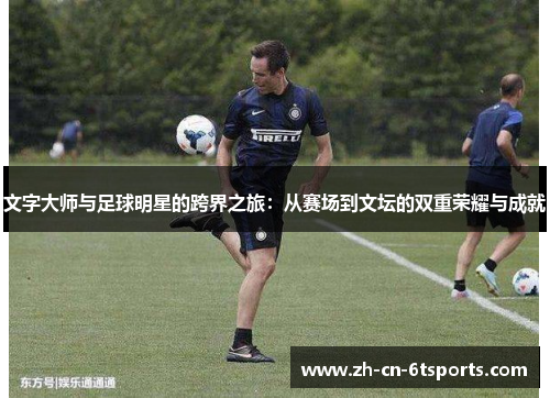 文字大师与足球明星的跨界之旅:从赛场到文坛的双重荣耀与成就 文字大师与足球明星的跨界之旅:从赛场到文坛的双重荣耀与成就