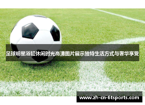 足球明星浴缸休闲时光高清图片展示独特生活方式与奢华享受 足球明星浴缸休闲时光高清图片展示独特生活方式与奢华享受