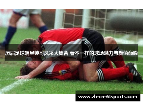 历届足球明星帅哥风采大集合 看不一样的球场魅力与颜值巅峰 历届足球明星帅哥风采大集合 看不一样的球场魅力与颜值巅峰