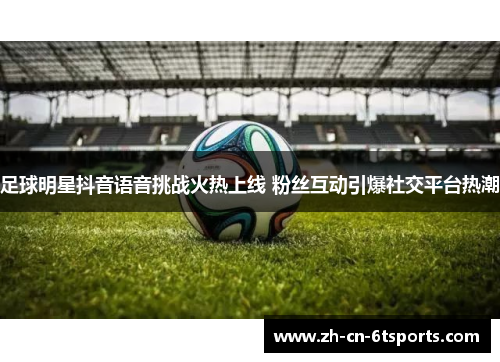 足球明星抖音语音挑战火热上线 粉丝互动引爆社交平台热潮 足球明星抖音语音挑战火热上线 粉丝互动引爆社交平台热潮