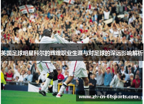 英国足球明星科尔的辉煌职业生涯与对足球的深远影响解析