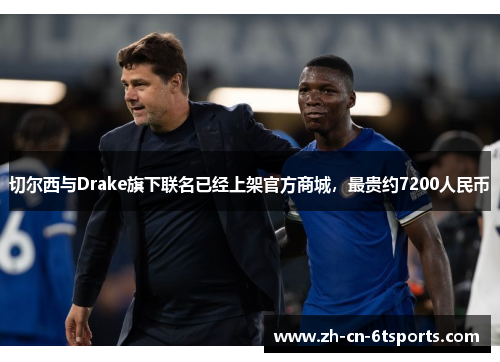 切尔西与Drake旗下联名已经上架官方商城，最贵约7200人民币